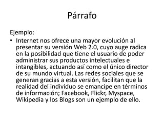 Párrafo
Ejemplo:
• Internet nos ofrece una mayor evolución al
presentar su versión Web 2.0, cuyo auge radica
en la posibilidad que tiene el usuario de poder
administrar sus productos intelectuales e
intangibles, actuando así como el único director
de su mundo virtual. Las redes sociales que se
generan gracias a esta versión, facilitan que la
realidad del individuo se emancipe en términos
de información; Facebook, Flickr, Myspace,
Wikipedia y los Blogs son un ejemplo de ello.
 