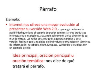 Párrafo
Ejemplo:
• Internet nos ofrece una mayor evolución al
presentar su versión Web 2.0, cuyo auge radica en la
posibilidad que tiene el usuario de poder administrar sus productos
intelectuales e intangibles, actuando así como el único director de su
mundo virtual. Las redes sociales que se generan gracias a esta
versión, facilitan que la realidad del individuo se emancipe en términos
de información; Facebook, Flickr, Myspace, Wikipedia y los Blogs son
un ejemplo de ello.
Idea principal, oración principal u
oración temática: nos dice de qué
tratará el párrafo.
 