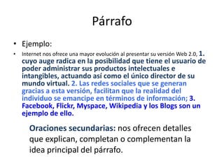 Párrafo
• Ejemplo:
• Internet nos ofrece una mayor evolución al presentar su versión Web 2.0, 1.
cuyo auge radica en la posibilidad que tiene el usuario de
poder administrar sus productos intelectuales e
intangibles, actuando así como el único director de su
mundo virtual. 2. Las redes sociales que se generan
gracias a esta versión, facilitan que la realidad del
individuo se emancipe en términos de información; 3.
Facebook, Flickr, Myspace, Wikipedia y los Blogs son un
ejemplo de ello.
Oraciones secundarias: nos ofrecen detalles
que explican, completan o complementan la
idea principal del párrafo.
 