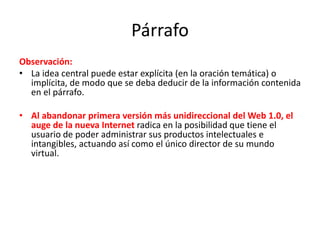 Párrafo
Observación:
• La idea central puede estar explícita (en la oración temática) o
implícita, de modo que se deba deducir de la información contenida
en el párrafo.
• Al abandonar primera versión más unidireccional del Web 1.0, el
auge de la nueva Internet radica en la posibilidad que tiene el
usuario de poder administrar sus productos intelectuales e
intangibles, actuando así como el único director de su mundo
virtual.
 
