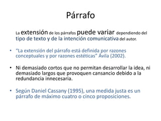 Párrafo
La extensiónde los párrafos puede variar dependiendo del
tipo de texto y de la intención comunicativadel autor.
• “La extensión del párrafo está definida por razones
conceptuales y por razones estéticas” Ávila (2002).
• Ni demasiado cortos que no permitan desarrollar la idea, ni
demasiado largos que provoquen cansancio debido a la
redundancia innecesaria.
• Según Daniel Cassany (1995), una medida justa es un
párrafo de máximo cuatro o cinco proposiciones.
 