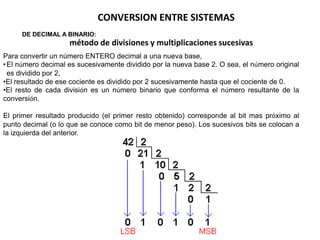 CONVERSION ENTRE SISTEMAS
     DE DECIMAL A BINARIO:
                    método de divisiones y multiplicaciones sucesivas
Para convertir un número ENTERO decimal a una nueva base,
• El número decimal es sucesivamente dividido por la nueva base 2. O sea, el número original
  es dividido por 2,
•El resultado de ese cociente es dividido por 2 sucesivamente hasta que el cociente de 0.
•El resto de cada división es un número binario que conforma el número resultante de la
conversión.

El primer resultado producido (el primer resto obtenido) corresponde al bit mas próximo al
punto decimal (o lo que se conoce como bit de menor peso). Los sucesivos bits se colocan a
la izquierda del anterior.
 