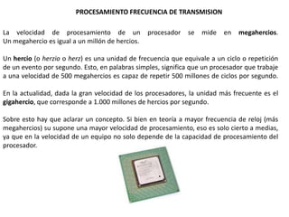 PROCESAMIENTO FRECUENCIA DE TRANSMISION

La velocidad de procesamiento de un              procesador   se   mide   en   megahercios.
Un megahercio es igual a un millón de hercios.

Un hercio (o herzio o herz) es una unidad de frecuencia que equivale a un ciclo o repetición
de un evento por segundo. Esto, en palabras simples, significa que un procesador que trabaje
a una velocidad de 500 megahercios es capaz de repetir 500 millones de ciclos por segundo.

En la actualidad, dada la gran velocidad de los procesadores, la unidad más frecuente es el
gigahercio, que corresponde a 1.000 millones de hercios por segundo.

Sobre esto hay que aclarar un concepto. Si bien en teoría a mayor frecuencia de reloj (más
megahercios) su supone una mayor velocidad de procesamiento, eso es solo cierto a medias,
ya que en la velocidad de un equipo no solo depende de la capacidad de procesamiento del
procesador.
 