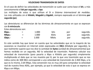 VELOCIDAD TRANSMISION DE DATOS
En el caso de definir las velocidades de transmisión se suele usar como base el bit, y más
concretamente el bit por segundo, o bps
Los múltiplos de estos si que utilizan el SI o Sistema Internacional de medidas.
Los más utilizados sin el Kilobit, Megabit y Gigabit, siempre expresado en el término por
segundo (ps).

Las abreviaturas se diferencian de los términos de almacenamiento en que se expresan
con b minúscula.
Estas abreviaturas son:
Kbps.-             =            1.000           bits          por           segundo.
Mbps.-              =           1.000           Kbits         por           segundo.
Gbps.-             =           1.000           Mbits          por           segundo.

En este sentido hay que tener en cuenta que las velocidades que en la mayoría de las
ocasiones se muestran en Internet están expresadas en KB/s (Kilobyte por segundo), lo
que realmente supone que nos dice la cantidad de bytes (unidad de almacenamiento) que
hemos recibido en un segundo, NO la velocidad de trasmisión. Podemos calcular esa
velocidad de transmisión (para pasarla a Kbps o Kilobits por segundo) simplemente
multiplicando el dato que se nos muestra por 8, por lo que una trasmisión que se nos
indica como de 308 KB/s corresponde a una velocidad de transmisión de 2.464 Kbps, a lo
que es lo mismo, 2.64 Mbps. Esta conversión nos es muy útil para comprobar la velocidad
real de nuestra línea ADSL, por ejemplo, ya que la velocidad de esta si que se expresa en
Kbps o en Mbps.
 