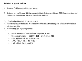 Resuelva lo que se solicita:

1. Se tiene 6 GB cuantos KB representan

2. Se tiene un archivo de 4 GB y una velocidad de transmisión de 700 Kbps, que tiempo
   se tardara en horas en bajar el archivo de internet.

3. Cual es la diferencia entre bit y byte
4. Enumere las unidades de medidas informáticas utilizadas para calcular la velocidad
   de transmisión
5. Conteste (V) o (F) lo siguiente:

     •   Un Sistema de numeración Octal posee 8 bits
     •   El numero binario 111 001 101 en decimal 715
     •   Para representar 56 utilizo 6 bits
     •   1 KhZ = 1024 ciclos de reloj
     •   2 KB = 2048 Bytes en el SI
 
