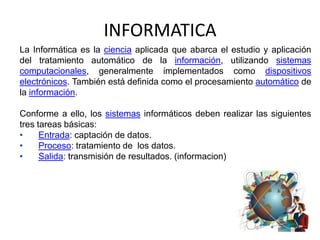 INFORMATICA
La Informática es la ciencia aplicada que abarca el estudio y aplicación
del tratamiento automático de la información, utilizando sistemas
computacionales, generalmente implementados como dispositivos
electrónicos. También está definida como el procesamiento automático de
la información.

Conforme a ello, los sistemas informáticos deben realizar las siguientes
tres tareas básicas:
•     Entrada: captación de datos.
•     Proceso: tratamiento de los datos.
•     Salida: transmisión de resultados. (informacion)
 