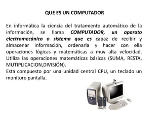 QUE ES UN COMPUTADOR

En informática la ciencia del tratamiento automático de la
información, se llama COMPUTADOR, un aparato
electromecánico o sistema que es capaz de recibir y
almacenar información, ordenarla y hacer con ella
operaciones lógicas y matemáticas a muy alta velocidad.
Utiliza las operaciones matemáticas básicas (SUMA, RESTA,
MUTIPLICACION,DIVISIÓN).
Esta compuesto por una unidad central CPU, un teclado un
monitoro pantalla.
 