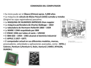 COMIENZOS DEL COMPUTADOR


• Su inicio pudo ser el Ábaco (Chinos) aprox. 5,000 años
• La máquina de cálculo de Blaise Pascal (1642) sumaba y restaba
(Originó las cajas registradoras) pascalina.
• La MAQUINA DE NUMEROS IMPRESOS Jhon nappier
• La máquina perforadora de Charles Babbage – 1822
• La tabuladora de Hermann Hollerith 1860 – 1929
• La MARK I 1944 respaldado por IBM
• El ENIAC 1946 con tubos al vacío – UNIVAC
• El IBM 650 – 1959 – 1965 alcanzó el dominio industrial
• El APPLE 2 1957 –1977.
• El computador actual en sus diferentes modelos, marcas,
procesadores, velocidades y aplicaciones avanzadas, como : INTEL (
Celeron, Pentium 3,Pentium 4, Xeón, Itaniun2 ) AMD ( ATHLON,
DURON ).
 