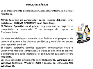 FUNCIONES BÁSICAS

Es el procesamiento de información, almacenar información, arrojar
resultados.

NOTA: Para que un computador pueda trabajar debemos tener
instalado el SISTEMA OPERATIVO en el Disco Duro.
El Sistema Operativo es el primer programa que se carga en el
computador al arrancarlo. Y se encarga de regular su
funcionamiento.

Los objetivos del sistema operativo son: facilitar a los programas del
usuario el acceso a los distintos periféricos y controlar los errores
que se puedan producir.
El sistema operativo permite establecer comunicación entre el
usuario y la máquina (computador) a través de una línea de ordenes
o comandos que debe interpretar el computador para generar una
respuesta.
Los más conocidos actualmente son: Windows 95, Windows 98se,
Windows Milenium, Windows 2000 ( basado en tecnología NT),
Windows XP.
 