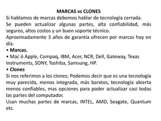 MARCAS vs CLONES
Si hablamos de marcas debemos hablar de tecnología cerrada.
Se pueden actualizar algunas partes, alta confiabilidad, más
seguros, altos costos y un buen soporte técnico.
Aproximadamente 3 años de garantía ofrecen por marcas hoy en
día.
• Marcas.
• Mac ó Apple, Compaq, IBM, Acer, NCR, Dell, Gateway, Texas
Instruments, SONY, Toshiba, Samsung, HP.
• Clones
Si nos referimos a los clones; Podemos decir que es una tecnología
muy parecida, menos integrada, más baratos, tecnología abierta
menos confiables, mas opciones para poder actualizar casi todas
las partes del computador.
Usan muchas partes de marcas, INTEL, AMD, Seagate, Quantum
etc.
 