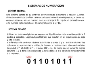 SISTEMAS DE NUMERACION
 SISTEMA DECIMAL
Este sistema consta de 10 simbolos que van desde el Numero 0 hasta el 9, estos
simbolos numéricos tambien forman unidades numéricas compuestas, al tomarlos
como exponentes de un numero que se encargará de regular el procedimiento,
este numero es llamado base. El numero base va a ser 10.

  SISTEMA BINARIO

Utilizan los sistemas digitales para contar, se dice binario a todo aquello que tiene 2
partes, 2 aspectos. Los impulsos eléctricos que circulan en los circuitos son de baja
y alta tension.
A diferencia del anterior sistema este utiliza 2 cifras 0 y 1. En este sistema las
columnas no representan la unidad, la decena, la centena como el en decimal sino
la unidad (2)0 el doble (2)1 , el doble (2)2 , etc, de modo que al sumar la misma
columna 1 y 1 dará como resultado 0, llevandonos 1 a la columna inmeditamente
a la izquierda.
 