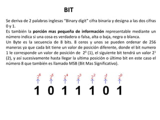 BIT
Se deriva de 2 palabras inglesas “Binary digit” cifra binaria y designa a las dos cifras
0 y 1.
Es también la porción mas pequeña de información representable mediante un
número indica si una cosa es verdadera o falsa, alta o baja, negra o blanca.
Un Byte es la secuencia de 8 bits. 8 ceros y unos se pueden ordenar de 256
maneras ya que cada bit tiene un valor de posición diferente, donde el bit numero
1 le corresponde un valor de posición de 20 (1), el siguiente bit tendrá un valor 21
(2), y así sucesivamente hasta llegar la ultima posición o último bit en este caso el
número 8 que también es llamado MSB (Bit Mas Significativo).
 