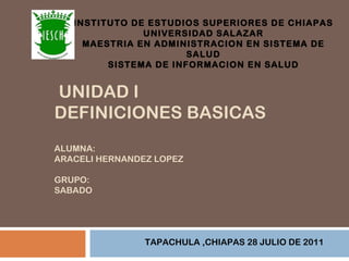 INSTITUTO DE ESTUDIOS SUPERIORES DE CHIAPAS UNIVERSIDAD SALAZAR MAESTRIA EN ADMINISTRACION EN SISTEMA DE SALUD SISTEMA DE INFORMACION EN SALUD TAPACHULA ,CHIAPAS 28 JULIO DE 2011 UNIDAD I DEFINICIONES BASICAS ALUMNA: ARACELI HERNANDEZ LOPEZ GRUPO: SABADO 