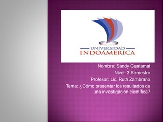 Nombre: Sandy Guatemal
Nivel: 3 Semestre
Profesor: Lic. Ruth Zambrano
Tema: ¿Cómo presentar los resultados de
una investigación científica?
 