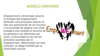 Empowerment y diversidad cultural,
el enfoque del empowerment
defiende como principios básicos no
sólo una potenciación de los recursos
o la necesidad de adoptar una visión
ecológica sino también el derecho de
las personas a ser diferentes por
tanto, la diversidad es otro de los
principios asumidos por el
empowerment. Relacionado con este
principio, se aboga también por la
relatividad cultural.
MODELO EMPOWER
 