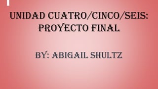 Unidad Cuatro/Cinco/Seis:
Proyecto Final
By: Abigail Shultz
 