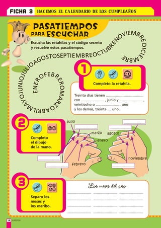 FICHA 3          HACEMOS E L CA LENDARIO D E LOS CUMP LEAÑOS


               PASATIEMPOS
              PARA ESCUCHAR
                                                                                                        OVIEMB




                                                                                                                            RE CIE
                                                                                                 N
              Escucha las retahílas y el código secreto




                                                                                            RE




                                                                                                                              DI
              y resuelve estos pasatiempos.
                                                                                    CT UB
                                                                    REO
                    OSTOSEPTI E M B
                                                                                                             MBRE
                  AG
             IO
                                                                1
                  L
          OJUNIOJU




                        EB
                      OF R
                                    ERO ARZ
           E NE R




                                                                             Completo la retahíla.
                                       M




                                                         Treinta días tienen .........................................
       AY




                                                         con ......................... , junio y ......................... ,
             OA                                          veintiocho o ......................... , uno
               BRILM                                     y los demás, treinta .... uno.



        2                                         julio
                                                          .......................
                                                                                                             .......................
                                                                                              ........................
                                                                           marzo            agosto
              Completo
                                                                                    enero
              el dibujo
              de la mano.


                   .......................                                                                        noviembre

                            .......................   febrero                                    ........................




        3                                                              Los meses del año
                                                  .......................... .......................... ..........................
              Separo los
                                                  .......................... .......................... ..........................
              meses y
              los escribo.                        .......................... .......................... ..........................

                                                  .......................... .......................... ..........................

14 catorce
 