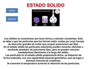 INICIO

siguiente

Los sólidos se caracterizan por tener forma y volumen constantes. Esto
se debe a que las partículas que los forman están unidas por unas fuerzas
de atracción grandes de modo que ocupan posiciones casi fijas.
En el estado sólido las partículas solamente pueden moverse vibrando u
oscilando alrededor de posiciones fijas, pero no pueden moverse
trasladándose libremente a lo largo del sólido.
Las partículas en el estado sólido propiamente dicho, se disponen de
forma ordenada, con una regularidad espacial geométrica, que da lugar a
diversas estructuras cristalinas.
Al aumentar la temperatura aumenta la vibración de las partículas:

 