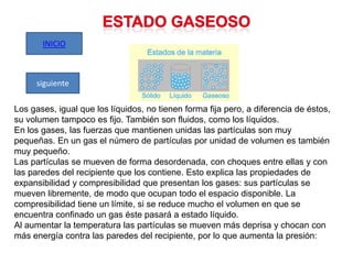 INICIO

siguiente
Los gases, igual que los líquidos, no tienen forma fija pero, a diferencia de éstos,
su volumen tampoco es fijo. También son fluidos, como los líquidos.
En los gases, las fuerzas que mantienen unidas las partículas son muy
pequeñas. En un gas el número de partículas por unidad de volumen es también
muy pequeño.
Las partículas se mueven de forma desordenada, con choques entre ellas y con
las paredes del recipiente que los contiene. Esto explica las propiedades de
expansibilidad y compresibilidad que presentan los gases: sus partículas se
mueven libremente, de modo que ocupan todo el espacio disponible. La
compresibilidad tiene un límite, si se reduce mucho el volumen en que se
encuentra confinado un gas éste pasará a estado líquido.
Al aumentar la temperatura las partículas se mueven más deprisa y chocan con
más energía contra las paredes del recipiente, por lo que aumenta la presión:

 