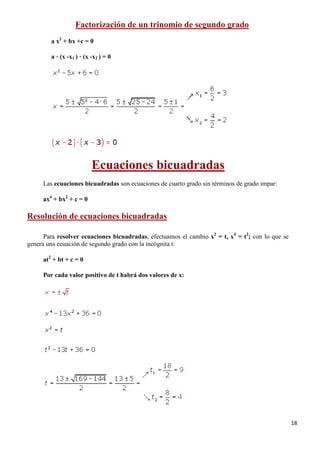 18
Factorización de un trinomio de segundo grado
a x2
+ bx +c = 0
a · (x -x1 ) · (x -x2 ) = 0
Ecuaciones bicuadradas
Las ecuaciones bicuadradas son ecuaciones de cuarto grado sin términos de grado impar:
ax4
+ bx2
+ c = 0
Resolución de ecuaciones bicuadradas
Para resolver ecuaciones bicuadradas, efectuamos el cambio x2
= t, x4
= t2
; con lo que se
genera una ecuación de segundo grado con la incógnita t:
at2
+ bt + c = 0
Por cada valor positivo de t habrá dos valores de x:
 