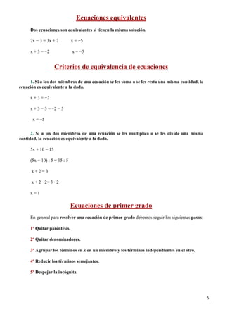 5
Ecuaciones equivalentes
Dos ecuaciones son equivalentes si tienen la misma solución.
2x − 3 = 3x + 2 x = −5
x + 3 = −2 x = −5
Criterios de equivalencia de ecuaciones
1. Si a los dos miembros de una ecuación se les suma o se les resta una misma cantidad, la
ecuación es equivalente a la dada.
x + 3 = −2
x + 3 − 3 = −2 − 3
x = −5
2. Si a los dos miembros de una ecuación se les multiplica o se les divide una misma
cantidad, la ecuación es equivalente a la dada.
5x + 10 = 15
(5x + 10) : 5 = 15 : 5
x + 2 = 3
x + 2 −2= 3 −2
x = 1
Ecuaciones de primer grado
En general para resolver una ecuación de primer grado debemos seguir los siguientes pasos:
1º Quitar paréntesis.
2º Quitar denominadores.
3º Agrupar los términos en x en un miembro y los términos independientes en el otro.
4º Reducir los términos semejantes.
5º Despejar la incógnita.
 