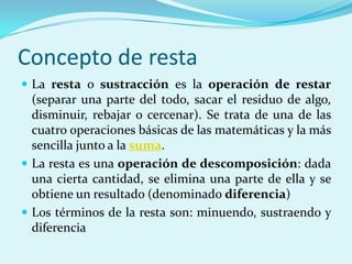 Concepto de restaLa resta o sustracción es la operación de restar (separar una parte del todo, sacar el residuo de algo, disminuir, rebajar o cercenar). Se trata de una de las cuatro operaciones básicas de las matemáticas y la más sencilla junto a la suma.La resta es una operación de descomposición: dada una cierta cantidad, se elimina una parte de ella y se obtiene un resultado (denominado diferencia)Los términos de la resta son: minuendo, sustraendo y diferencia