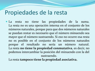 Propiedades de la restaLa resta no tiene las propiedades de la suma.La resta no es una operación interna en el conjunto de los números naturales, porque para que dos números naturales se puedan restar es necesario que el número minuendo sea mayor que el número sustraendo. Si eso no ocurre esa resta no es posible en el conjunto de los números naturales porque el resultado no sería un número natural.La resta no tiene la propiedad conmutativa, es decir, no podemos intercambiar la posición del minuendo con la del sustraendo.La resta tampoco tiene la propiedad asociativa.