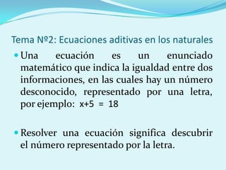 Tema Nº2: Ecuaciones aditivas en los naturalesUna ecuación es un enunciado matemático que indica la igualdad entre dos informaciones, en las cuales hay un número desconocido, representado por una letra, por ejemplo:  x+5  =  18Resolver una ecuación significa descubrir el número representado por la letra.