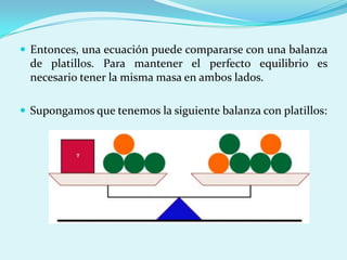 Entonces, una ecuación puede compararse con una balanza de platillos. Para mantener el perfecto equilibrio es necesario tener la misma masa en ambos lados. Supongamos que tenemos la siguiente balanza con platillos: