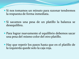 Si nos tomamos un minuto para razonar tendremos la respuesta de forma inmediata.Si sacamos una pesa de un platillo la balanza se desequilibra.Para lograr nuevamente el equilibrio debemos sacar una pesa del mismo color del otro platillo.Hay que repetir los pasos hasta que en el platillo de la izquierda quede solo la caja roja.