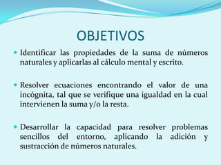OBJETIVOSIdentificar las propiedades de la suma de números naturales y aplicarlas al cálculo mental y escrito.Resolver ecuaciones encontrando el valor de una incógnita, tal que se verifique una igualdad en la cual intervienen la suma y/o la resta.Desarrollar la capacidad para resolver problemas sencillos del entorno, aplicando la adición y sustracción de números naturales. 