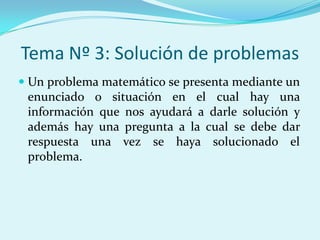Tema Nº 3: Solución de problemasUn problema matemático se presenta mediante un enunciado o situación en el cual hay una información que nos ayudará a darle solución y además hay una pregunta a la cual se debe dar respuesta una vez se haya solucionado el problema.