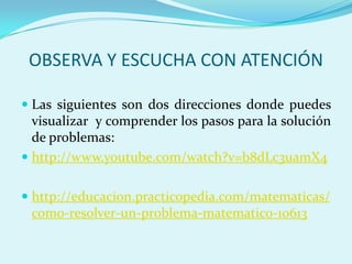 OBSERVA Y ESCUCHA CON ATENCIÓNLas siguientes son dos direcciones donde puedes visualizar  y comprender los pasos para la solución de problemas:http://www.youtube.com/watch?v=b8dLc3uamX4http://educacion.practicopedia.com/matematicas/como-resolver-un-problema-matematico-10613