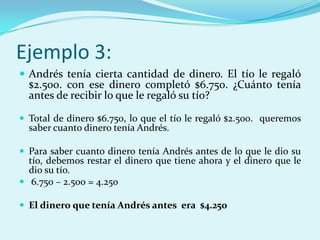Ejemplo 3:Andrés tenía cierta cantidad de dinero. El tío le regaló $2.500. con ese dinero completó $6.750. ¿Cuánto tenía antes de recibir lo que le regaló su tío?Total de dinero $6.750, lo que el tío le regaló $2.500.  queremos saber cuanto dinero tenía Andrés.Para saber cuanto dinero tenía Andrés antes de lo que le dio su tío, debemos restar el dinero que tiene ahora y el dinero que le dio su tío. 6.750 – 2.500 = 4.250El dinero que tenía Andrés antes  era  $4.250