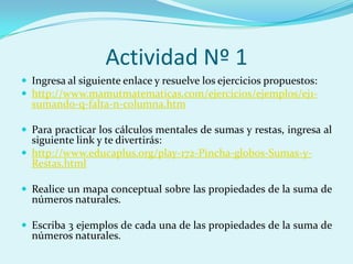Actividad Nº 1Ingresa al siguiente enlace y resuelve los ejercicios propuestos:http://www.mamutmatematicas.com/ejercicios/ejemplos/ej1-sumando-q-falta-n-columna.htmPara practicar los cálculos mentales de sumas y restas, ingresa al siguiente link y te divertirás:http://www.educaplus.org/play-172-Pincha-globos-Sumas-y-Restas.htmlRealice un mapa conceptual sobre las propiedades de la suma de números naturales.Escriba 3 ejemplos de cada una de las propiedades de la suma de números naturales.