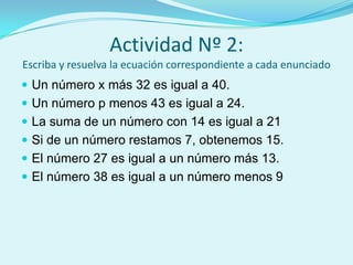 Actividad Nº 2:Escriba y resuelva la ecuación correspondiente a cada enunciadoUn número x más 32 es igual a 40.Un número p menos 43 es igual a 24.La suma de un número con 14 es igual a 21Si de un número restamos 7, obtenemos 15.El número 27 es igual a un número más 13.El número 38 es igual a un número menos 9