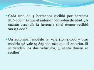 Cada uno de 5 hermanos recibió por herencia $316.000 más que el anterior por orden de edad. ¿A cuanto ascendía la herencia si el menor recibió $10.132.000?Un automóvil modelo 95 vale $10.537.000 y otro modelo 98 vale $3.823.000 más que el anterior. Si se venden los dos vehículos, ¿Cuánto dinero se recibe?