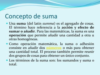 Concepto de sumaUna suma (del latín summa) es el agregado de cosas. El término hace referencia a la acción y efecto de sumar o añadir. Para las matemáticas, la suma es una operación que permite añadir una cantidad a otra u otras homogéneas.Como operación matemática, la suma o adhesión consiste en añadir dos números o más para obtener una cantidad total. El proceso también permite reunir dos grupos de cosas para obtener un único conjunto.Los términos de la suma son: los sumandos y suma o total.