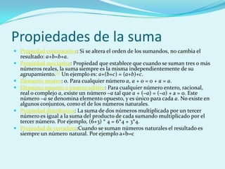 Propiedades de la sumaPropiedad conmutativa: Si se altera el orden de los sumandos, no cambia el resultado: a+b=b+a.Propiedad asociativa: Propiedad que establece que cuando se suman tres o más números reales, la suma siempre es la misma independientemente de su agrupamiento.[2] Un ejemplo es: a+(b+c) = (a+b)+c.Elemento neutro: 0. Para cualquier número a, a + 0 = 0 + a = a.Elemento opuesto o inverso aditivo: Para cualquier número entero, racional, real o complejo a, existe un número −a tal que a + (−a) = (−a) + a = 0. Este número −a se denomina elemento opuesto, y es único para cada a. No existe en algunos conjuntos, como el de los números naturales.Propiedad distributiva: La suma de dos números multiplicada por un tercer número es igual a la suma del producto de cada sumando multiplicado por el tercer número. Por ejemplo, (6+3) * 4 = 6*4 + 3*4.Propiedad de cerradura:Cuando se suman números naturales el resultado es siempre un número natural. Por ejemplo a+b=c
