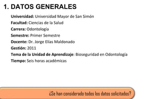1. DATOS GENERALES
Universidad: Universidad Mayor de San Simón
Facultad: Ciencias de la Salud
Carrera: Odontología
Semestre: Primer Semestre
Docente: Dr. Jorge Elías Maldonado
Gestión: 2011
Tema de la Unidad de Aprendizaje: Bioseguridad en Odontología
Tiempo: Seis horas académicas
¿Se han considerado todos los datos solicitados?
 