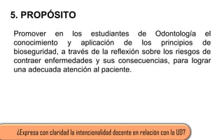 5. PROPÓSITO
Promover en los estudiantes de Odontología el
conocimiento y aplicación de los principios de
bioseguridad, a través de la reflexión sobre los riesgos de
contraer enfermedades y sus consecuencias, para lograr
una adecuada atención al paciente.
¿Expresa con claridad la intencionalidad docente en relación con la UD?
 