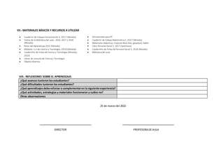 VII.- MATERIALES BÁSICOS Y RECURSOS A UTILIZAR
 Cuaderno de trabajo Comunicación 5, 2017 (Minedu)
 Textos de la biblioteca del aula - 2016, 2017 y 2018
(Minedu)
 Rutas del Aprendizaje 2015 (Minedu)
 Módulos I y II de Ciencia y Tecnología, 2016 (Minedu)
 Cuadernillo de fichas de Ciencia y Tecnología (Minedu),
2016
 Libros de consulta de Ciencia y Tecnología
 Objetos diversos
 Simulaciones para PC
 Cuaderno de trabajo Matemática 5, 2017 (Minedu)
 Materiales didácticos: material Base Diez, geoplano, tablet
 Libro Personal Social 5, 2017 (Santillana)
 Cuadernillo de fichas de Personal Social 5, 2018 (Minedu)
 Biblioteca del aula
VIII.- REFLEXIONES SOBRE EL APRENDIZAJE:
¿Qué avances tuvieron los estudiantes?
¿Qué dificultades tuvieron los estudiantes?
¿Qué aprendizajesdeboreforzar o complementaren la siguiente experiencia?
¿Qué actividades, estrategias y materiales funcionaron y cuáles no?
Otras observaciones
25 de marzo del 2022
____________________________________ ____________________________________
DIRECTOR PROFESORA DE AULA
 