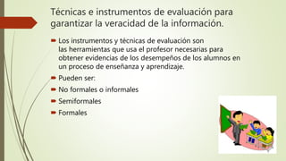 Técnicas e instrumentos de evaluación para
garantizar la veracidad de la información.
 Los instrumentos y técnicas de evaluación son
las herramientas que usa el profesor necesarias para
obtener evidencias de los desempeños de los alumnos en
un proceso de enseñanza y aprendizaje.
 Pueden ser:
 No formales o informales
 Semiformales
 Formales
 