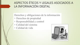 ASPECTOS ÉTICOS Y LEGALES ASOCIADOS A
LA INFORMACIÓN DIGITAL
Derechos y obligaciones de la información
+ Derechos de propiedad
+ Responsabilidad y control
+ Calidad del sistema
+ Calidad de vida
 