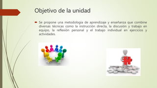 Objetivo de la unidad
 Se propone una metodología de aprendizaje y enseñanza que combine
diversas técnicas como la instrucción directa, la discusión y trabajo en
equipo, la reflexión personal y el trabajo individual en ejercicios y
actividades.
 