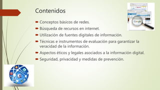 Contenidos
 Conceptos básicos de redes.
 Búsqueda de recursos en internet.
 Utilización de fuentes digitales de información.
 Técnicas e instrumentos de evaluación para garantizar la
veracidad de la información.
 Aspectos éticos y legales asociados a la información digital.
 Seguridad, privacidad y medidas de prevención.
 