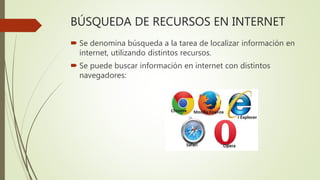 BÚSQUEDA DE RECURSOS EN INTERNET
 Se denomina búsqueda a la tarea de localizar información en
internet, utilizando distintos recursos.
 Se puede buscar información en internet con distintos
navegadores:
 