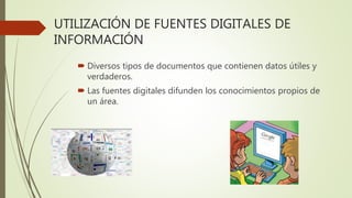 UTILIZACIÓN DE FUENTES DIGITALES DE
INFORMACIÓN
 Diversos tipos de documentos que contienen datos útiles y
verdaderos.
 Las fuentes digitales difunden los conocimientos propios de
un área.
 