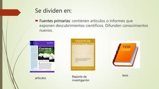 Se dividen en:
 Fuentes primarias: contienen artículos o informes que
exponen descubrimientos científicos. Difunden conocimientos
nuevos.
artículos Reporte de
investigación
tesis
 
