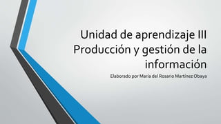 Unidad de aprendizaje III
Producción y gestión de la
información
Elaborado por María del Rosario Martínez Obaya
 